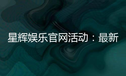 星辉娱乐官网活动:最新优惠与精彩游戏等你体验