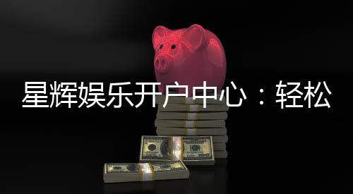 星辉娱乐开户中心：轻松注册享豪华游戏礼遇