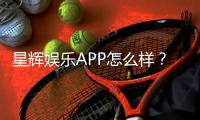 星辉娱乐APP怎么样？资深玩家带你全面评测体验