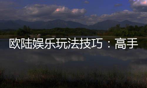 欧陆娱乐玩法技巧：高手必备的实战策略与心得分享