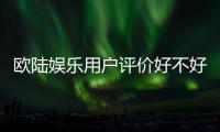 欧陆娱乐用户评价好不好？真实玩家体验分享与平台解析