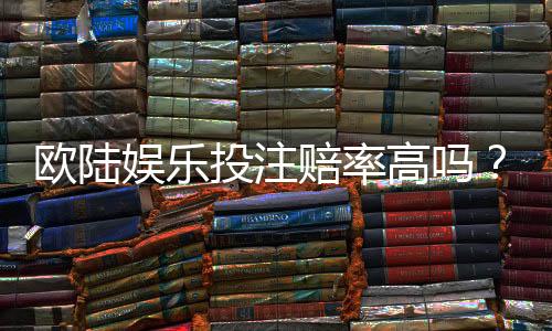 欧陆娱乐投注赔率高吗？资深玩家揭秘高赔率实战技巧