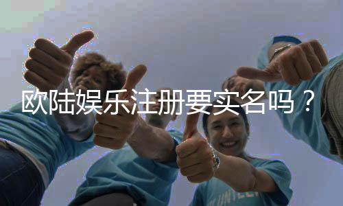欧陆娱乐注册要实名吗？实名认证流程及注意事项详解