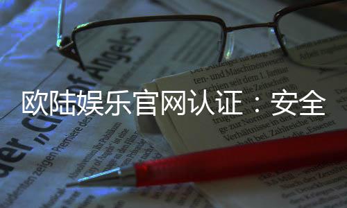 欧陆娱乐官网认证:安全可靠的在线娱乐平台首选