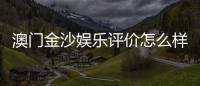 澳门金沙娱乐评价怎么样？资深玩家分享真实体验与心得