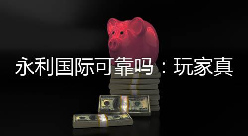 永利国际可靠吗：玩家真实投注体验分享