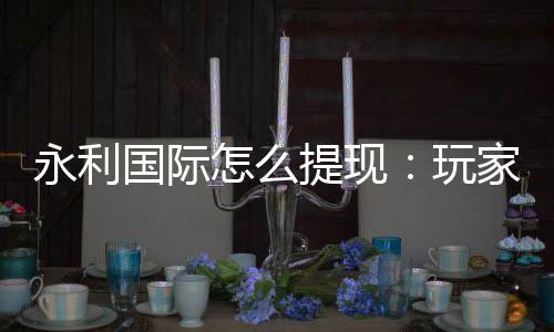 永利国际怎么提现:玩家必读的提款攻略