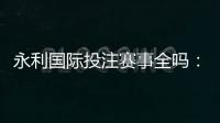 永利国际投注赛事全吗：精彩纷呈应有尽有