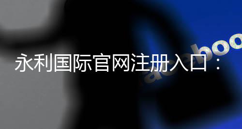永利国际官网注册入口:玩家必知的注册方式