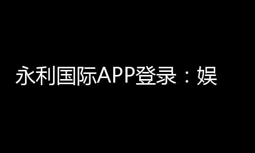 永利国际APP登录：娱乐与便捷的完美结合