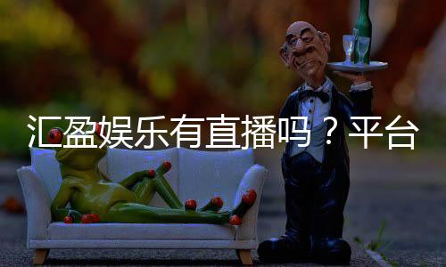 汇盈娱乐有直播吗?平台真人娱乐体验全解析