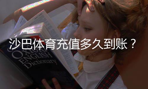 沙巴体育充值多久到账？到账时间、常见延迟原因与快速到账攻略