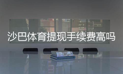 沙巴体育提现手续费高吗？详解收费标准、影响因素与省钱技巧