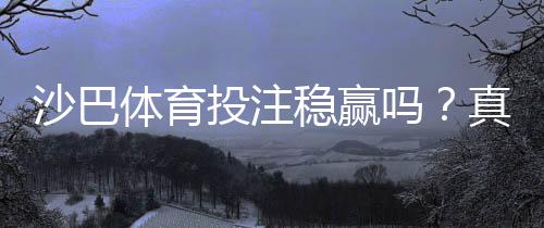 沙巴体育投注稳赢吗?真相揭秘:风险评估、常见套路与稳健投注技巧