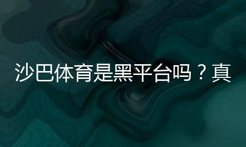 沙巴体育是黑平台吗?真相揭秘:资质、用户口碑与安全性详解