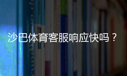 沙巴体育客服响应快吗?真实响应时效评测与快速联系客服攻略
