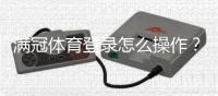 满冠体育登录怎么操作？官网入口、APP下载与账号安全全解析