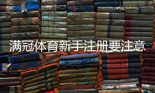 满冠体育新手注册要注意什么？完整注册流程、身份验证与安全防骗指南