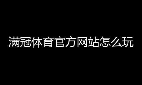 满冠体育官方网站怎么玩?新手注册、登录与优惠活动全攻略