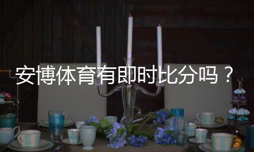 安博体育有即时比分吗？实时比分功能详解与查看方法