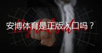 安博体育是正版入口吗？真相揭秘与官方正版识别攻略