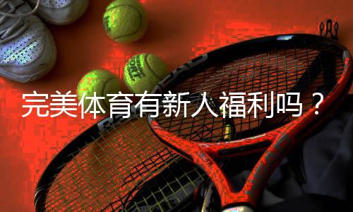 完美体育有新人福利吗？最新注册优惠、领取条件与实操攻略