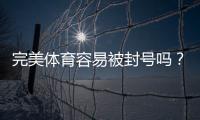 完美体育容易被封号吗？最新封号原因、预防与解封全攻略