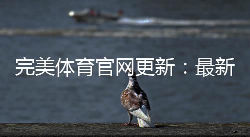 完美体育官网更新：最新功能、更新日志与快速升级教程