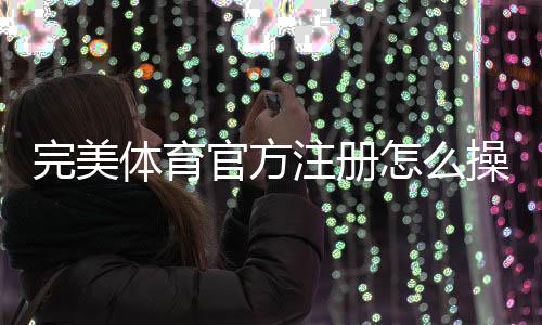 完美体育官方注册怎么操作？最新注册流程、身份验证与常见问题详解
