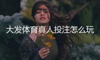 大发体育真人投注怎么玩?新手入门、规则与投注技巧详解