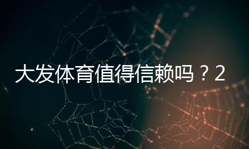 大发体育值得信赖吗?2026最新版安全性、出款速度与用户口碑全方位评测