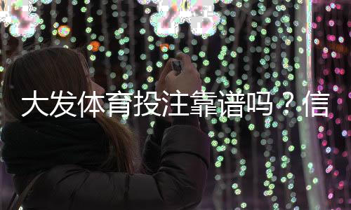 大发体育投注靠谱吗?信誉、安全与提款速度全面评测与用户口碑解析