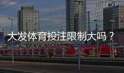 大发体育投注限制大吗？开户、充值与投注限制全面解析