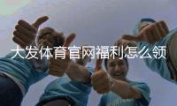 大发体育官网福利怎么领？最新优惠全攻略与防坑注意事项