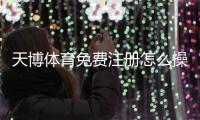 天博体育免费注册怎么操作？新手快速开户流程与常见问题详解