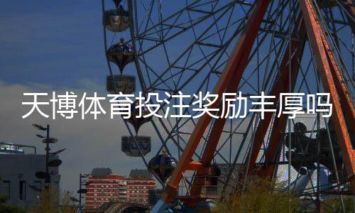 天博体育投注奖励丰厚吗？优惠类型、返水规则与新人领取攻略全面解析