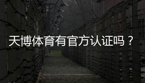 天博体育有官方认证吗？官方资质核实与安全性全面解析