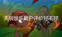 天辰娱乐用户评价好不好?真实玩家体验分享与深度解析