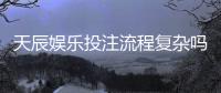 天辰娱乐投注流程复杂吗？新手操作指南与注意事项