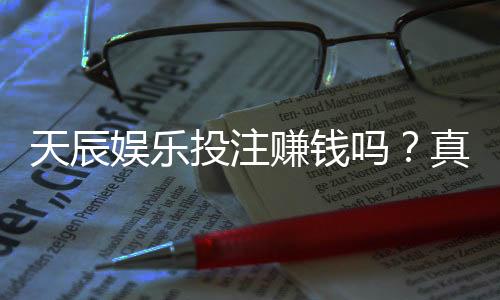 天辰娱乐投注赚钱吗？真实玩家经验揭秘盈利与风险