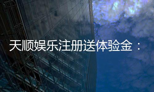 天顺娱乐注册送体验金：新用户专享高额彩金及畅玩攻略