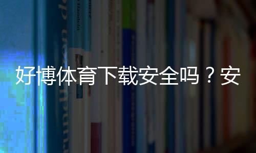 好博体育下载安全吗?安全性全面解析、官方渠道与安装与防骗注意事项