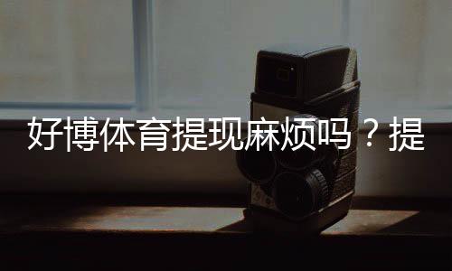 好博体育提现麻烦吗？提现流程、到账时间与常见问题一文看懂