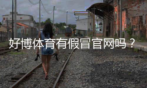 好博体育有假冒官网吗?真假官网识别方法与防骗攻略