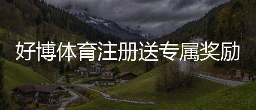 好博体育注册送专属奖励:新手注册领取教程、优惠规则与注意事项
