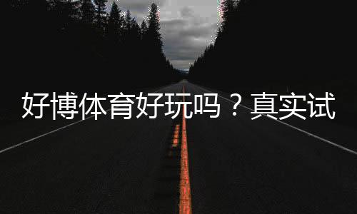 好博体育好玩吗？真实试玩评测与玩法、安全性全面解析