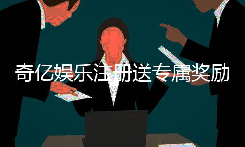 奇亿娱乐注册送专属奖励：新会员首存即享高额彩金与VIP礼遇
