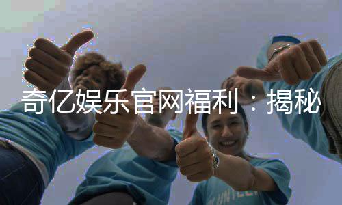 奇亿娱乐官网福利：揭秘新会员专享礼包与高额返水活动