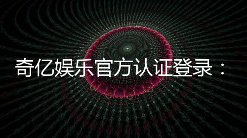 奇亿娱乐官方认证登录：安全便捷的一站式游戏平台入口