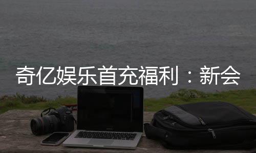 奇亿娱乐首充福利：新会员专享高额返利与独家礼包